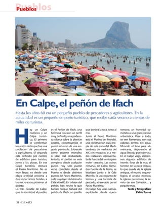 PueblosPueblos
En Calpe,el peñón de Ifach
Hasta los años 60 era un pequeño pueblo de pescadores y agricultores. En la
actualidad es un pequeño emporio turístico, que recibe cada verano a cientos de
miles de turistas.
H
ay un Calpe
histórico y un
Calpe turísti-
co. El primero
lo conforman
los restos de lo que fue una
población de pescadores
y agricultores. El segundo
está definido por cientos
de edificios para turistas,
junto a las playas. En ese
Calpe turístico, destaca
el Paseo Marítimo. No es
muy largo: va desde una
playa artificial próxima a
dos importantes hoteles, a
las micro-calas próximas al
puerto.
Lo más notable de Calpe,
que da identidad al pueblo,
romana; un humedal so-
metido a una gran presión
urbanística. Pese a todo,
se ven flamencos, con sus
cabezas dentro del agua,
filtrando el limo para ali-
mentarse, depurando el
agua (llevada por tuberías).
En el Calpe viejo, sobrevi-
ven algunos edificios de
interés: forat de la mar, el
torreón de la peça (pieza),
lo que queda de la iglesia
antigua, el museo arqueo-
lógico, el arrabal morisco,
la iglesia parroquial, la er-
mita de san Salvador… y
poquito más.
Texto y fotografías:
Pablo Torres
es el Peñón de Ifach, una
hermosa roca con un perfil
muy definido; una podero-
sa silueta sobre la planicie
costera, constituyendo el
punto extremo de una an-
gosta península. Sobresale
como enorme monolito
o sillar mal desbastado.
Antaño, el peñón se veía
completo desde cualquier
punto. Hoy sólo puede
verse completo desde el
Puerto o desde distintos
puntos del Paseo Marítimo,
o de las playas del Arenal o
Cala Morelló. En la base del
peñón, han hecho lo que
llaman Parque Natural del
peñón de Ifach, un pasillo
que bordea la roca junto al
mar.
Junto al Paseo Marítimo
está el Molino del Morelló,
una construcción civil, pro-
pia de esta zona del Medi-
terráneo, de mediados del
XIX (sin restaurar, o a me-
dio restaurar). Aprovecha-
ba la fuerza del viento para
moler cereales. Las ruinas
romanas de Calpe, llama-
das Fuente de la Reina, se
localizan junto a la Cala
Morelló. Es un conjunto de
termas y una factoría de
pescado, atravesado por el
Paseo Marítimo.
En Calpe hay unas salinas,
explotadas desde época
38 • CdE • 673
 