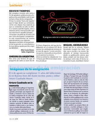 4 • CdE • 674
LectoresLectores
Imágenes de la emigración
Arturo Cuadrado en la
memoria
La colectividad gallega en Argentina
lo sigue recordando entre los más
grandes personajes que lograron di-
fundir y mantener viva la cultura de
la Galicia emigrante de los años 40.
Arturo Cuadrado había nacido el 3
de mayo de 1904 en Denia (Alican-
te), donde su padre trabajaba como
maestro nacional. Al fallecer éste, se
traslada a Galicia junto a sus herma-
nos y su madre, Mercedes Moure.
Desde muy joven participó en la vida
cultural gallega colaborando en dis-
tintas publicaciones como:“El País Ga-
REVIVIR TIEMPOS
Me complace enviarle esta carta a
fin de agradecer públicamente a Es-
paña y a las autoridades todo lo que
se hace a favor de los emigrantes.
Al leer la revista “Carta de España”,
que lo hago desde sus comienzos,
siento una alegría muy especial ya
que su contenido no sólo se refie-
re a nuestra querida España, sino a
diversos temas internacionales que
nos hace revivir aquellos tiempos…
Yo emigré a la edad de 20 años y al
leer “Carta de España” complemen-
to más conocimientos de nuestra
querida patria y sus regiones.
Agradezco también el otorgamien-
to de la pensión no contributiva y
la muy valiosa ayuda para los viajes
de IMSERSO.
Nilo Couto Rozas.
Salta. Argentina.
EMISORAENARGENTINA
Nos avisa una lectora de que el
programa de radio La Gran Vía de
El Chaco, Argentina, del que les ha-
blábamos en el número 673 de la
revista, ha cambiado de emisora en
el mes de agosto “y sería una lásti-
ma que los interesados en escucharlo
no encuentren la sintonía…”
Ahora se emite los sábados de 13 a
14 horas por FM Universidad, www.
frre.utn.edu.ar
MIGUEL HERNÁNDEZ
Desde que leí su artículo “Miguel
Hernández Cumple Cien Años” me
dije: voy a escribir a la revista. No
obstante el tiempo transcurrido
desde su publicación, pienso que
debo cumplir con ese deseo inter-
no porque como dijo el héroe na-
cional de mi país, José Martí: honrar
Imágenes de la emigración
llego”, de Santiago,“El Pueblo Gallego”,
deVigo y“Yunque”, de Lugo. Al estallar
la guerra civil, Cuadrado se encontra-
ba en Madrid, y salva su vida de mila-
gro, ya que la mayoría de sus compa-
ñeros del Ayuntamiento de Santiago
fueron asesinados. Gracias a la ayuda
de Pablo Neruda logra llegar a Francia
paraviajarluegoalexilioargentino.En
BuenosAiressedestacaporsuintensa
labor en la fundación de editoriales:
Emecé, Nova y Botella al Mar, difun-
diendo la cultura gallega junto a otros
exiliados como el pintor Luis Seoane y
el poeta Lorenzo Varela, con quienes
mantuvo una gran amistad.
Si bien publicó sus propios libros de
poemas y escribió prólogos e intro-
ducciones memorables que engala-
naron la literatura gallega, fue su labor
editorial la que le valió el mayor re-Arturo Cuadrado
El 6 de agosto se cumplieron 13 años del fallecimien-
to en Buenos Aires del ilustre escritor, poeta y editor
Arturo Cuadrado Moure.
 