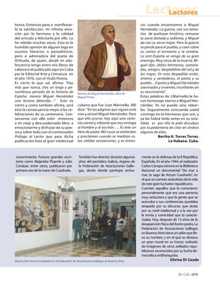 5 • CdE • 674
LectoresLectores
honra. Entonces paso a manifestar-
le la satisfacción, mi infinita emo-
ción por lo hermoso y la calidad
del artículo y felicitarlo por ello. Lo
he releído muchas veces. Esta es la
humilde opinión de alguien lego en
asuntos literarios o periodísticos,
pero sí admiradora del poeta de
Orihuela, de quien, desde mi ado-
lescencia tengo entre mis libros de
cabecera el publicado aquí en Cuba
por la Editorial Arte y Literatura en
el año 1976, con el título Poesía.
Es cierto lo que ud. afirma: “Hoy
más que nunca, tras un largo y pe-
numbroso periodo de la historia de
España, merece Miguel Hernández
una lectura detenida…” Esto es
cierto y como también afirma, será
ésta la consecuencia mejor a las ce-
lebraciones de su centenario. Con-
secuente con ello volví entonces
a mi viejo y descuadernado libro, a
emocionarme y disfrutar de su poe-
sía y sobre todo con el conmovedor
Prólogo al Lector que para dicha
publicación hizo el gran intelectual
cubano que fue Juan Marinello. Allí
dice: “En las páginas que siguen está
vivo y actual Miguel Hernández. Para
que ello ocurra, hay aquí una sinto-
nía carnal y vibrante que nos entrega
al hombre y al escritor….. Es éste un
libro de poeta. Mil cosas se entienden
y proclaman cuando se meditan es-
tas cálidas anotaciones, y es enton-
ces cuando encontramos a Miguel
Hernández. La guerra, con sus tama-
ños de quehacer histórico, remueve
la savia dañada y sedienta, y Miguel
da con su verso mejor. Pero la guerra
se pierde para el pueblo, y caen sobre
su cantor el tormento y la sombra.
La anti-España se venga de su gran
enemigo. Muy cerca de la muerte, Mi-
guel dijo: ¡Adiós hermanos, camara-
das, amigos: despedidme del sol y de
los trigos. En esta despedida están,
enteros y verdaderos, el poeta y su
pueblo…España y Miguel Hernández
asesinados y vivientes, triunfantes en
su vencimiento”.
Estas palabras de J.Marinello le ha-
cen homenaje eterno a Miguel Her-
nández. Yo no puedo sino releer-
las. Seguramente concuerda usted
conmigo en lo hermosas que son, y
ya las habrá leído antes en su tota-
lidad, es por ello le pido disculpas
por la pedantería de citar en síntesis
algunas de ellas.
Bertha H. Torres Torres.
La Habana. Cuba.
conocimiento. Futuros grandes escri-
tores como Alejandra Pizarnik y Julio
Cortázar, entre otros, publicaron por
primera vez de la mano de Cuadrado.
También fue director durante algunos
años del periódico Galicia, órgano de
la Federación de Asociaciones Galle-
gas, desde donde participó activa-
mente en la defensa de la II República
Española. En el año 1944, el realizador
Carlos Cánepa estrenó en la Biblioteca
Nacional un documental “De mar a
mar, la saga de Arturo Cuadrado”, en
elquesecuentananécdotasdelavida
de este gran luchador republicano.
Cuentan aquellos que lo conocieron
personalmente que era una persona
muy seductora y que la gente que se
acercaba a sus conferencias quedaba
atrapada por su discurso, que atraía
por su nivel intelectual y a la vez por
la ironía y comicidad que lo caracte-
rizaba. Hoy, después de 13 años de la
desaparición física del ilustre poeta, La
Federación de Asociaciones Gallegas
enBuenosAirestieneunsalónquelle-
va su nombre, y en el que se destaca
un gran mural en su honor, rodeado
de imágenes de otros exiliados repu-
blicanos reconocidos por su lucha de-
mocrática antifranquista.
Silvina Di Caudo
Retrato de Miguel Hernández, obra de
Miguel Prieto.
Mural sobre Arturo Cuadrado en la Federación de Asociaciones Gallegas en Buenos Aires
 