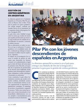 6 • CdE • 674
Pilar Pin con los jóvenes
descendientes de
españoles enArgentina
GESTIÓN DE
CENTROSGERIÁTRICOS
EN ARGENTINA
La directora aprovechó su estancia en el país para
entregar una Medalla de Oro de la Emigración y
presentar la guía para la gestión de centros geriátricos.
ActualidadActualidad
C
on la asistencia la directora
generaldelaDGCEE,PilarPin
y el embajador de España en
Argentina, Rafael Estrella, ha
tenido lugar en la ciudad de
San Miguel de Tucumán el pasado mes
de octubre, elVI Congreso Jóvenes Des-
cendientes de Españoles de la Repú-
blica Argentina con la colaboración de
la Dirección General de la Ciudadanía
Española en el Exterior- DGCEE. , el Go-
bierno local, la Universidad San Pablo-
Tucumán y la Sociedad Española de la
citada provincia.
Esta nueva edición reunió a más de
trescientos jóvenes de todo el país
promoviendo la defensa de los valores
y la identidad hispano-argentina. Ade-
más participaron en el desarrollo de las
mesas de trabajo diversas autoridades
diplomáticas, funcionarios y represen-
tantes de instituciones de la colectivi-
dad. Tanto la directora general como
el embajador coincidieron en el papel
fundamental de las nuevas generacio-
nes que se esmeran en mantener el le-
gado de sus raíces y transformarlo en
la presencia de España en Argentina.
Este VI Congreso fue un momento pro-
picio para evaluar el crecimiento de la
organización que aspira a ser el órgano
representativo de todos los jóvenes des-
cendientes de españoles en el país, ten-
gan o no ciudadanía española.
La directora general de la Ciudadanía
Española en el Exterior, Pilar Pin, pre-
sentó en Buenos Aires el libro “Guía
para la gestión de centros geriátricos,
una mirada integral”, realizado por
Leandro Pavón con la financiación de
su organismo dentro del programa Pro-
yecto e Investigación 2010.
La guía tiene como finalidad recoger
todos los temas que resulten de interés
para aquellos profesionales que tienen a
su cargo la dirección de entidades de sa-
lud dedicadas a la atención y asistencia
de adultos mayores.
Para su elaboración, se realizó un estu-
dio en el que se incluyeron 15 centros
geriátricos en la modalidad centro de
día y residencial que albergan al mayor
porcentaje de adultos mayores españo-
les en Argentina.
El objetivo de la investigación fue co-
nocer el modelo de gestión de cada
centro para determinar los factores
comunes en la administración, al igual
que la visión del futuro del sector para
los próximos años. Para ello, se ha par-
tido de la experiencia de profesionales
de las diversas áreas implicadas, desde
geriátras, hasta fisioterapeutas, nutricio-
nistas, trabajadores sociales, psicólogos
o licenciados en enfermería.
Como conclusión, la guía ofrece he-
rramientas concretas que ayuden en la
gestión cotidiana, abordando asuntos
como la comunicación interna, la cul-
tura organizacional, la negociación, la
planificación estratégica, el marketing
de servicios y la generación y captación
de recursos. Todos estos temas han te-
nido como común denominador el ser
desarrollados didácticamente con ca-
sos, ejemplos y recomendaciones para
así mejorar la toma de decisiones.
F.D.
 