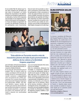 7 • CdE • 674
ELMA ESPISÚA GALAR-
DONADA
ActualidadActualidad
En ese sentido Pilar Pin destacó que “to-
dos estos congresos han permitido que
esas voces se escuchasen y al mismo
tiempo han encontrado en las Adminis-
tracionesyenelGobiernoespañol,elcau-
ce adecuado y muchas de las respuestas
que buscaban en los programas de aso-
ciación,deformaciónydeinvestigación.”
La mesas de trabajo se organizaron de
acuerdo a las demandas e intereses de
los participantes como herramientas
para el Empleo, Actitud emprendedora,
Gestión socio-cultural, Voluntariado, In-
novación y Medio Ambiente.
En la mesa de “Herramientas para el
empleo” Pilar Pin disertó sobre los
nuevos paradigmas del mercado de
trabajo actual, la necesidad de for-
mación constante y adaptabilidad
ante circunstancias de cambio per-
manente. Por su parte el presidente
de la Asociación Hispano-Argentina
de Profesionales (AHAP), José Ma-
nuel Besteiro, expuso canales de
empleo para jóvenes descendientes
que tendrían prioridad en empresas
de capitales españoles y programas
de ayuda a los proyectos que con-
traten a jóvenes con nacionalidad
española.
Hacia el cierre de las jornadas se alcan-
zaron conclusiones consensuadas entre
los participantes y hubo una puesta en
común de metas de futuro. Con esa di-
námica AJDERA, (asociación de jóvenes
descendientes de españoles de la Repú-
blica Argentina) ha tenido importantes
alcances, resultado de encuentros ante-
riores, de forma que canales de comu-
nicación como la web, la señal televisiva
Ideal Digital, el programa de radio Espa-
na.ar y la muestra itinerante Arte Joven,
hoy son una realidad.
Entre las conclusiones destacaron las
vinculadas al compromiso ambiental
y en el área de voluntariado, donde se
acordó asumir grupos de trabajo regio-
nales para dar curso a proyectos soli-
darios. Contribuir al crecimiento de los
centros de la colectividad, potenciando
y aprovechando el federalismo que ca-
racteriza a la institución y en el área de
empleo, hacer un uso eficiente y eficaz
de los recursos, vincularse a esferas de
investigación de las universidades e ins-
titucionesyalusodeaquellasfacilidades
que brinden los Ministerios de Trabajo
de Argentina y España, AJDERA, o cual-
quier otra entidad.
GiselaGallego
“Esta edición en Tucumán reunió a más de
trescientos jóvenes de todo el país promoviendo la
defensa de los valores y la identidad
hispano-argentina”
Pilar Pin se dirige a los asistentes al congreso.
La doctora y presidenta del Directorio
del Hospital Español de Buenos Aires,
Elma Espisúa, fue condecorada con la
Medalla deOrodela Emigraciónporsu
trayectoria y compromiso con los espa-
ñoles en Argentina y con la institución
sanitaria hispana en la que lleva cincuen-
ta y seis años prestando servicio.
Durante la ceremonia, la doctora des-
tacó que el premio no es algo indivi-
dual sino una condecoración que re-
cibe en nombre de la institución que
representa y de todos los que han tra-
bajado a su lado: “Queremos ser referente
fiel de lo que fue y lo que es la solidaridad,
dejarlo claro a los jóvenes que se integran al
hospital y que se den cuenta que esos apelli-
dos , hayan estado vinculados o no con sus
antepasados, han significado mucho en la
construcción de este país”.
Por otro lado, Espisúa destacó con
orgullo el hecho de que a día de hoy
el Hospital Español es además escue-
la de la Universidad de Buenos Aires
y símbolo de los vínculos hispano ar-
gentinos, vínculos que espera fortale-
cer aún más. “Esto es una representación
de España en Argentina porque nosotros
hemos absorbido la totalidad de España y
hemos logrado que las autonomías puedan
estar aquí todas presentes”.
Entrevista completa y fotos en
www.cartadeespaña.es
G.G.
La galardonada junto a la directora general y el
embajador
 