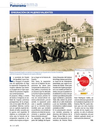8 • CdE • 673
PanoramaPanorama
L
a secretaria de Estado
de Igualdad, Laura Sea-
ra, inauguró el pasado
mes de septiembre en Vigo
la exposición ‘Emigración de
mujeres valientes’ que desta-
ca el papel de la mujer espa-
ñola en los procesos migrato-
rios contemporáneos.
El proyecto refleja, a través
de textos e imágenes, la rea-
lidad de mujeres anónimas
protagonistas de la emigra-
ción, en los siglos XIX, XX y la
actualidad. Además, cuenta
con un capítulo especial de-
dicado al exilio causado por
la guerra civil española. El
objetivo es contemplar con
otros ojos la historia de la
emigración española y de-
volvera las mujeresemigran-
tes su lugar en la historia de
España.
Para Seara, la exposición
nace con el objetivo de pro-
porcionar las claves para
comprenderla relevanciaso-
cial, política y económica de
un proceso que ha afectado
amuchasmujeresespañolas.
“Para reconocer, primero he-
mos de conocer-afirmó du-
rantesuintervención-,yenese
sentido, la exposición pone
cara a aquellas ciudadanas
que en su momento fueron
invisibles pero que también
sesacrificaron,coneldoblede
esfuerzo y la mitad de recono-
cimiento, y ayudaron desde
fueraalevantarestepaís”.
La exposición, que formará
parte del Catálogo de Exposi-
ciones Itinerantes del Instituto
delaMujer,destacaporlafuer-
za visual de las instantáneas
presentadas que, según la se-
cretaria de Estado, “sirven para
recordaralasmujeresquesiguie-
ronasusmaridosportierrasex-
trañas;alasquesequedaronen
lasoledaddesuscasas;alasque
tuvieronqueexiliarseparapoder
seguir escribiendo y pensando.
Todas ellas vivieron las penali-
dades de un exilio involuntario
y por eso, haciéndolas visibles,
comenzamos a saldar la deuda
contraídaconellas”.
En la presentación estuvie-
ron también presentes la
directora del Instituto de la
Mujer, Teresa Blat; la comi-
saria de la exposición, la ca-
tedrática de Historia María
EMIGRACIÓN DE MUJERESVALIENTES
Mujeres acarreando baules con destino a la emigración en el puerto de La Coruña. A la derecha
cartel de la exposición“Emigración de mujeres valientes”
Xosé Rodríguez Galdo, así
como la directora general de
la Ciudadanía Española en el
Exterior, Pilar Pin, quien des-
tacó que con esta muestra
“se pone una luz muy nítida
al valor de las mujeres emi-
grantes, no sólo al enfrentar
el hecho migratorio, sino por
haberlo superado dando un
testimoniodecoherencia”.
F.D.
 