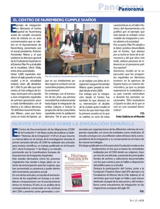 9 • CdE • 674
PanoramaPanorama
EL CENTRO DE NUREMBERG CUMPLE 50AÑOS
Pilar Pin asistió al cincuentenario del Centro de Nuremberg.
E
jemplo de integración
en Alemania, el Centro
Español de Nuremberg
acaba de cumplir cincuenta
años de historia en un acto
conmemorativo que se cele-
bró en el Ayuntamiento de
Nuremberg, presentado por
el actual presidente, Antonio
Fernández Ribera y al que
asistieron la directora general
de la Ciudadanía Española en
elExterior,PilarPinyelalcalde
de la localidad, Ulrich Maly,
entreotrasautoridades.
Hasta 5.000 españoles resi-
dieronelsiglopasadoenesta
ciudad y en la actualidad
todavía viven allí alrededor
de 1.500. Es por ello que este
centro, el más antiguo de Eu-
ropa,nacióparauniryayudar
a esos emigrantes españoles
de primera generación poco
o nada familiarizados con el
idioma y la cultura alemana.
“Endefinitiva-resumióFernán-
dez Ribera-, para que fuera
como un trozo de España, ya
que en sus instalaciones po-
díanseguirencontactoconlas
costumbrespropiasyfomentar
laconvivencia”.
Sin embargo, con el transcu-
rrir de los años, esa primera
necesidadfueevolucionando
hasta lograr la integración de
ambas culturas e incluso la
proyeccióndelascostumbres
españolas entre la población
alemana. “De lo que se trata
es de realizar una labor de in-
tegración”,aseguróFernández
Ribera, quien preside la enti-
daddesdeelaño2000.
Ese trabajo por la integra-
ción desde el Centro fue
también lo que destacó en
su intervención el alcalde
de la ciudad, quien resaltó el
hecho de que ésta haya sido
la primera ocasión en la que
se celebra un acto de estas
característicasenelSalónHis-
tórico del Ayuntamiento y lo
justificó por el ejemplo que
está dando la entidad como
modelo de integración y cen-
tro abierto a la sociedad.
Por su parte, Pilar Pin aludió a
la labor positiva desarrollada
por el Centro, “que destaca
por su lucha en favor de la de-
mocracia y del que años más
tarde, salieron personas de re-
levancia en el panorama polí-
ticoespañol”.
Asímismo, incidió en la re-
percusión que los emigran-
tes españoles en Alemania
tuvieron en la apertura de
España hacia un sistema de-
mocrático, ya que su propia
experiencia la trasladaban a
su país cuando retornaban
o durante los periodos va-
cacionales: “Ellos trasladaron
a España la idea de lo que es
vivir en una sociedad demo-
crática”.
F.D.
Foto:GaliciaenelMundo
NUEVOS ESTUDIOS SOBRE LA EMIGRACIÓN ESPAÑOLA
E
l Centro de Documentación de las Migraciones (CDM)
delaFundación1ºdeMayoacabadepublicarsubole-
tín“Historias de la Emigración”nº29 en el que resume
su intensa labor en el campo de la investigación durante el
primer semestre del año. El CDM ha realizado dos artículos
para revistas científicas, un trabajo publicado en el Anuario
2011 de la Fundación 1º de Mayo y un estudio
promovido por la Coordinadora Europea de
Asociaciones de Emigrantes Españoles.
Este estudio demuestra cómo los procesos
migratorios han tenido a largo plazo un ca-
rácter de emancipación para las mujeres, que
han aumentado su presencia y poder dentro
del movimiento asociativo actual.
Enunodelosartículos,seestudiaelasociacio-
nismo de los españoles en Europa y se esta-
blecen comparaciones con el asociacionismo
étnico en América. El otro, es un análisis de la
correspondencia conservada en los archivos
del CDM y presenta cartas generadas y con-
servadas por organizaciones de las diferentes colonias de emi-
grantes españoles, así como de entidades como sindicatos. El
estudioconcluyeconunareflexiónsobreelfuturodelacorres-
pondencia de la emigración y su conservación en el marco de
las nuevas tecnologías.
EltrabajopublicadoenelAnuariodelaFundaciónincideenlos
fundamentos en los que se basan las actividades
realizadas por el CDM desde sus orígenes, hace
yamásdeunadécada,ypresentalosprincipales
fondos de archivo y colecciones documentales
con los que cuenta y que se hallan a disposición
del público para su consulta.
Destaca la participación del Centro, junto a la
Fundación Friedrich Ebert (del SPD alemán) y la
Fondazione di Vittorio (de la CGIL italiana) en el
seminario que tuvo lugar en Italia y que estuvo
dedicado al papel de la educación y del sindica-
lismo como mecanismos de integración en las
migraciones europeas del siglo XX.
F.D.
 