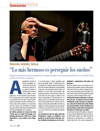 Entrevista
Entrevista




Miguel Ángel Solá

“Lo más hermoso es perseguir los sueños”
Miguel Angel Solá nació en Argentina, aunque siempre recuerda que pertenece a una tradicional




A
familia de artistas catalanes.
                     gradecido desde la      Y un homenaje a todos aquellos que          plicidad y admiración del patio de
                     primera palabra, re-    les ha gustado dejar su testimonio en       butacas.
                     conoce ser actor por    la historia, la mayoría artistas anónimos   Muchas gracias, pero una linda voz no
                     herencia materna. A     que han escrito, dibujado o interpretado    asegura que puedas cantar o afinar bien.
                     su padre le debe el     y que por circunstancias de la vida y el    Hay veces que me siento inseguro por-
                     interés por la música   destino, no han sido reconocidos. Mis       que no soy cantante, por eso juego con
                     y esa cálida y sose-    orígenes están en el escenario, cada vez    todo esto. De la herencia paterna tengo
gada voz – sin ser porteña- que transmi-     que estoy en él es jugar a volver a ese     la música y de la materna el ser actor.
te en el escenario, en la radio o agarrado   punto de partida. Es una deuda con mi       Ambas herencias te llevaron a encon-
a una guitarra con la que cantar apasio-     papá, que fue concertista de piano y te-    trar, tal vez, tu primer amor, la radio.
nado una historia de amor. Así lleva cua-    nía mucha pasión por la música. Sin em-     Trabajaste como locutor en Argenti-
renta y dos años subido a un escenario,      bargo no la pudo desarrollar durante su     na, cuna de la historia de este medio
ante los focos que alumbran al artista       etapa de mayor porque tuvo que ganar        de comunicación al que también has
que pasó del anonimato a la admiración       el dinero para darnos de comer. La mú-      pertenecido y al que has venerado en
entre la perplejidad y la modestia.          sica es la cuenta que tengo pendiente       el teatro en “Como por un tubo”    .
Su última puesta en escena ha sido           con él.                                     La primera emisión de radio en Argenti-
“Como por un tubo” homenaje a la
                         ,                   Le recordamos que ha sido capaz de          na y por tanto del Mundo, fue en la terra-
década gloriosa de 1950 en la radio          interpretar, coger un teléfono, una         za del teatro Coliseo en 1920. El primer
argentina, y una vuelta a los oríge-         guitarra, y casi al mismo tiempo, can-      programa lo presentaron un médico y
nes…                                         tar rodeado de aplausos con la com-         varios alumnos. Tres meses después lo


12 • CdE • 680
 