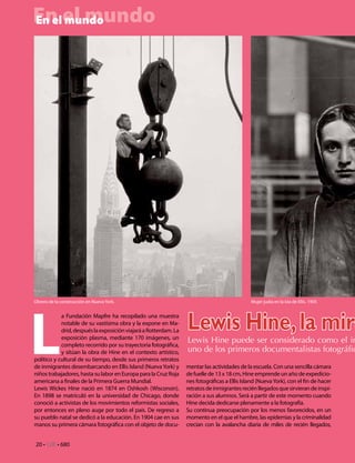 En el mundo
En el mundo




L
Obrero de la construcción en Nueva York.                                                       Mujer judía en la isla de Ellis. 1905


            a Fundación Mapfre ha recopilado una muestra
            notable de su vastísima obra y la expone en Ma-
            drid, después la exposición viajará a Rotterdam. La
            exposición plasma, mediante 170 imágenes, un
                                                                  Lewis Hine, la mira
            completo recorrido por su trayectoria fotográfica,
                                                                  Lewis Hine puede ser considerado como el in
            y sitúan la obra de Hine en el contexto artístico,    uno de los primeros documentalistas fotográfic
político y cultural de su tiempo, desde sus primeros retratos
de inmigrantes desembarcando en Ellis Island (Nueva York) y       mentar las actividades de la escuela. Con una sencilla cámara
niños trabajadores, hasta su labor en Europa para la Cruz Roja    de fuelle de 13 x 18 cm, Hine emprende un año de expedicio-
americana a finales de la Primera Guerra Mundial.                 nes fotográficas a Ellis Island (Nueva York), con el fin de hacer
Lewis Wickes Hine nació en 1874 en Oshkosh (Wisconsin).           retratos de inmigrantes recién llegados que sirvieran de inspi-
En 1898 se matriculó en la universidad de Chicago, donde          ración a sus alumnos. Será a partir de este momento cuando
conoció a activistas de los movimientos reformistas sociales,     Hine decida dedicarse plenamente a la fotografía.
por entonces en pleno auge por todo el país. De regreso a         Su continua preocupación por los menos favorecidos, en un
su pueblo natal se dedicó a la educación. En 1904 cae en sus      momento en el que el hambre, las epidemias y la criminalidad
manos su primera cámara fotográfica con el objeto de docu-        crecían con la avalancha diaria de miles de recién llegados,


20 • CdE • 680
 