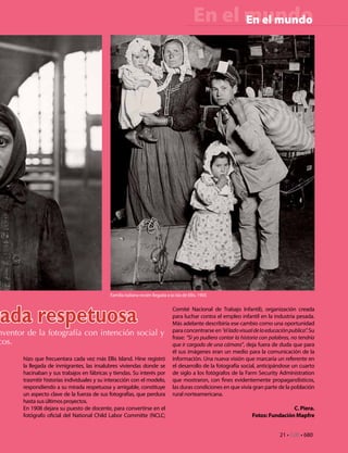 En el mundo
                                                                                                    En el mundo




                                              Familia italiana recién llegada a la isla de Ellis. 1905




ada respetuosa                                                                    Comité Nacional de Trabajo Infantil), organización creada
                                                                                  para luchar contra el empleo infantil en la industria pesada.
                                                                                  Más adelante describiría ese cambio como una oportunidad
                                                                                  para concentrarse en “el lado visual de la educación publica”. Su
nventor de la fotografía con intención social y                                   frase: “Si yo pudiera contar la historia con palabras, no tendría
cos.                                                                              que ir cargado de una cámara”, deja fuera de duda que para
                                                                                  él sus imágenes eran un medio para la comunicación de la
       hizo que frecuentara cada vez más Ellis Island. Hine registró              información. Una nueva visión que marcaría un referente en
       la llegada de inmigrantes, las insalubres viviendas donde se               el desarrollo de la fotografía social, anticipándose un cuarto
       hacinaban y sus trabajos en fábricas y tiendas. Su interés por             de siglo a los fotógrafos de la Farm Security Administration
       trasmitir historias individuales y su interacción con el modelo,           que mostraron, con fines evidentemente propagandísticos,
       respondiendo a su mirada respetuosa y amigable, constituye                 las duras condiciones en que vivía gran parte de la población
       un aspecto clave de la fuerza de sus fotografías, que perdura              rural norteamericana.
       hasta sus últimos proyectos.
       En 1908 dejara su puesto de docente, para convertirse en el                                                                    C. Piera.
       fotógrafo oficial del National Child Labor Committe (NCLC;                                                     Fotos: Fundación Mapfre


                                                                                                                                   21 • CdE • 680
 