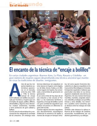 En el mundo
En el mundo




El encanto de la técnica de “encaje a bolillos”
En varias ciudades argentinas -Buenos Aires, La Plata, Rosario y Córdoba- un
gran número de mujeres siguen desarrollando esta técnica ancestral que mantie-




A
ne vivas las tradiciones de abuelos inmigrantes.
                   ntes de que las má-      técnicas laboriosas tan populares en       tos, tal como ajuares funerarios des-
                   quinas tejedoras au-     otras épocas en lugares como Egipto,       cubiertos en algunos esqueletos en la
                   tomáticas aparecie-      sur de Italia, Grecia, Arabia y en dife-   Cueva de los Murciélagos en Granada.
                   ran en el mercado,       rentes lugares de España, fue conser-      Inmigrantes españoles e italianos que
                   entre los años 1500      vada y transmitida de generación en        practicaban esta labor en sus tierras,
                   y 1700, la técnica       generación.                                siguieron empleando esta técnica en
                   manual de encaje         Es así como el día de hoy, lejos de ser    Argentina. De esta manera hermosas
textil realizada con bolillos era practi-   una industria y más cercana al “ho-        mantillas, manteles, originales abani-
cada por hombres y mujeres que con          bby” y a las tradiciones familiares y      cos, redecillas y trabajos con puntillas,
el empleo de agujas, palillos, alfileres,   lugareñas, el encaje de bolillos cuenta    trenzas y otros detalles, nos remon-
almohadillas y algunos otros elemen-        con gran cantidad de seguidores que        tan a pueblos como Camariñas, que
tos creaban vestimentas, manteles           realizan encuentros en diferentes lu-      se destacó entre los trabajos de toda
y otros productos de gran calidad y         gares del mundo.                           Galicia.
belleza.                                    Cuentan algunos de estos seguidores        También cabe destacar la valiosa in-
Con los años la industrialización y me-     que descubrimientos arqueológicos          fluencia de los trabajos de Cataluña,
canización fue relegando la actividad       evidencian la existencia de tejidos a      reconocidos mundialmente por sus
de los artesanos. Sin embargo estas         manera de encajes en tiempos remo-         diseños geométricos y sus dibujos.


22 • CdE • 680
 