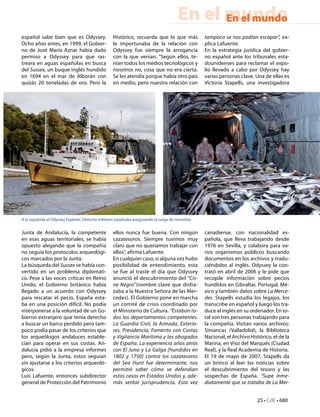 En el mundo
                                                                                             En el mundo
español sabe bien que es Odyssey.                  Histórico, recuerda que lo que más             tampoco se nos podían escapar”, ex-
Ocho años antes, en 1999, el Gobier-               le importunaba de la relación con              plica Lafuente.
no de José María Aznar había dado                  Odyssey fue siempre la arrogancia              En la estrategia jurídica del gobier-
permiso a Odyssey para que ras-                    con la que venían. “Según ellos, te-           no español ante los tribunales esta-
treara en aguas españolas en busca                 nían todos los medios tecnológicos y           dounidenses para reclamar el expo-
del Sussex, un buque inglés hundido                nosotros no, cosa que no era cierta.           lio llevado a cabo por Odyssey hay
en 1694 en el mar de Alborán con                   Se les atendía porque había otro país          varias personas clave. Una de ellas es
quizás 20 toneladas de oro. Pero la                en medio, pero nuestra relación con            Victoria Stapells, una investigadora




A la izquierda el Odyssey Explorer. Derecha militares españoles asegurando la carga de monedas.


Junta de Andalucía, la competente                  ellos nunca fue buena. Con ningún              canadiense, con nacionalidad es-
en esas aguas territoriales, se había              cazatesoros. Siempre tuvimos muy               pañola, que lleva trabajando desde
opuesto alegando que la compañía                   claro que no queríamos trabajar con            1976 en Sevilla, y colabora para va-
no seguía los protocolos arqueológi-               ellos”, afirma Lafuente.                       rios organismos públicos buscando
cos marcados por la Junta.                         En cualquier caso, si alguna vez hubo          documentos en los archivos y tradu-
La búsqueda del Sussex se había con-               posibilidad de entendimiento, esta             ciéndolos al inglés. Odyssey la con-
vertido en un problema diplomáti-                  se fue al traste el día que Odyssey            trató en abril de 2006 y le pide que
co. Pese a las voces críticas en Reino             anunció el descubrimiento del “Cis-            recopile información sobre pecios
Unido, el Gobierno británico había                 ne Negro”(nombre clave que disfra-             hundidos en Gibraltar, Portugal, Mé-
llegado a un acuerdo con Odyssey                   zaba a la Nuestra Señora de las Mer-           xico y también datos sobre La Merce-
para rescatar el pecio. España esta-               cedes). El Gobierno pone en marcha             des. Stapells estudia los legajos, los
ba en una posición difícil. No podía               un comité de crisis coordinado por             transcribe en español y luego los tra-
interponerse a la voluntad de un Go-               el Ministerio de Cultura. “Estaban to-         duce al inglés en su ordenador. En to-
bierno extranjero que tenía derecho                dos los departamentos competentes.             tal son tres personas trabajando para
a buscar un barco perdido pero tam-                La Guardia Civil, la Armada, Exterio-          la compañía. Visitan varios archivos:
poco podía pasar de los criterios que              res, Presidencia, Fomento con Costas           Simancas (Valladolid), la Biblioteca
los arqueólogos andaluces estable-                 y Vigilancia Marítima y los abogados           Nacional, el Archivo Histórico, el de la
cían para operar en sus costas. An-                de España. La experiencia años atrás           Marina, en Viso del Marqués (Ciudad
dalucía pidió a la empresa informes                con  El Juno  y  La Galga  [hundidos en        Real), y la Real Academia de Historia.
pero, según la Junta, estos seguían                1802 y 1750] contra los cazatesoros            El 19 de mayo de 2007, Stapells da
sin ajustarse a los criterios arqueoló-            del Sea Hunt fue determinante, nos             un brinco al leer las noticias sobre
gicos.                                             permitió saber cómo se defendían               el descubrimiento del tesoro y las
Luis Lafuente, entonces subdirector                estos casos en Estados Unidos y, ade-          sospechas de España. “Supe inme-
general de Protección del Patrimonio               más sentar jurisprudencia, Esta vez            diatamente que se trataba de La Mer-


                                                                                                                          25 • CdE • 680
 