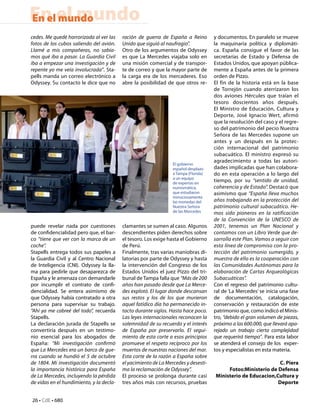 En el mundo
En el mundo
cedes. Me quedé horrorizada al ver las    ración de guerra de España a Reino         y documentos. En paralelo se mueve
fotos de los cubos saliendo del avión.    Unido que siguió al naufragio”.            la maquinaria política y diplomáti-
Llamé a mis compañeras, no sabía-         Otro de los argumentos de Odyssey          ca. España consigue el favor de las
mos qué iba a pasar. La Guardia Civil     es que La Mercedes  viajaba solo en        secretarías de Estado y Defensa de
iba a empezar una investigación y de      una misión comercial y de transpor-        Estados Unidos, que apoyan pública-
repente yo me veía involucrada”. Sta-     te de correo y que la mayor parte de       mente a España antes de la primera
pells manda un correo electrónico a       la carga era de los mercaderes. Eso        orden de Pizzo.
Odyssey. Su contacto le dice que no       abre la posibilidad de que otros re-       El fin de la historia está en la base
                                                                                     de Torrejón cuando aterrizaron los
                                                                                     dos aviones Hércules que traían el
                                                                                     tesoro doscientos años después.
                                                                                     El Ministro de Educación, Cultura y
                                                                                     Deporte, José Ignacio Wert, afirmó
                                                                                     que la resolución del caso y el regre-
                                                                                     so del patrimonio del pecio Nuestra
                                                                                     Señora de las Mercedes supone un
                                                                                     antes y un después en la protec-
                                                                                     ción internacional del patrimonio
                                                                                     subacuático. El ministro expresó su
                                                                                     agradecimiento a todas las autori-
                                                                 El gobierno
                                                                 español desplazo    dades implicadas que han colabora-
                                                                 a Tampa (Florida)   do en esta operación a lo largo del
                                                                 a un equipo
                                                                 de expertas en
                                                                                     tiempo, por su “sentido de unidad,
                                                                 numismática,        coherencia y de Estado”. Destacó que
                                                                 que estudiaron      asimismo que “España lleva muchos
                                                                 minuciosamente
                                                                 las monedas del     años trabajando en la protección del
                                                                 Nuestra Señora      patrimonio cultural subacuático. He-
                                                                 de las Mercedes     mos sido pioneros en la ratificación
                                                                                     de la Convención de la UNESCO de
puede revelar nada por cuestiones         clamantes se sumen al caso. Algunos        2001, tenemos un Plan Nacional y
de confidencialidad pero que, el bar-     descendientes piden derechos sobre         contamos con un Libro Verde que de-
co “tiene que ver con la marca de un      el tesoro. Los exige hasta el Gobierno     sarrolla este Plan. Vamos a seguir con
coche”.                                   de Perú.                                   esta línea de compromiso con la pro-
Stapells entrega todos sus papeles a      Finalmente, tras varias maniobras di-      tección del patrimonio sumergido, y
la Guardia Civil y al Centro Nacional     latorias por parte de Odyssey y hasta      muestra de ello es la cooperación con
de Inteligencia (CNI). Odyssey la lla-    la intervención del Congreso de los        las Comunidades Autónomas para la
ma para pedirle que desaparezca de        Estados Unidos el juez Pizzo del tri-      elaboración de Cartas Arqueológicas
España y le amenaza con demandarle        bunal de Tampa falla que “Más de 200       Subacuáticas”.
por incumplir el contrato de confi-       años han pasado desde que La Merce-        Con el regreso del patrimonio cultu-
dencialidad. Se entera asimismo de        des explotó. El lugar donde descansan      ral de ‘La Mercedes’ se inicia una fase
que Odyssey había contratado a otra       sus restos y los de los que murieron       de documentación, catalogación,
persona para supervisar su trabajo.       aquel fatídico día ha permanecido in-      conservación y restauración de este
“Ahí ya me cabreé del todo”, recuerda     tacto durante siglos. Hasta hace poco.     patrimonio que, como indicó el Minis-
Stapells.                                 Las leyes internacionales reconocen la     tro, “debido el gran volumen de piezas,
La declaración jurada de Stapells se      solemnidad de su recuerdo y el interés     próximo a las 600.000, que llevará apa-
convertiría después en un testimo-        de España por preservarlo. El segui-       rejado un trabajo cierta complejidad
nio esencial para los abogados de         miento de esta corte a esos principios     que requerirá tiempo”. Para esta labor
España: “Mi investigación confirmó        promueve el respeto recíproco por los      se atenderá el consejo de los  exper-
que La Mercedes era un barco de gue-      muertos de nuestras naciones del mar.      tos y especialistas en esta materia.
rra cuando se hundió el 5 de octubre      Esta corte de la razón a España sobre
de 1804. Mi investigación documentó       el yacimiento de La Mercedes y desesti-                              C. Piera
la importancia histórica para España      ma la reclamación de Odyssey”.                  Fotos:Ministerio de Defensa
de La Mercedes, incluyendo la pérdida     El proceso se prolonga durante casi        Ministerio de Educacion,Cultura y
de vidas en el hundimiento, y la decla-   tres años más con recursos, pruebas                                 Deporte


26 • CdE • 680
 