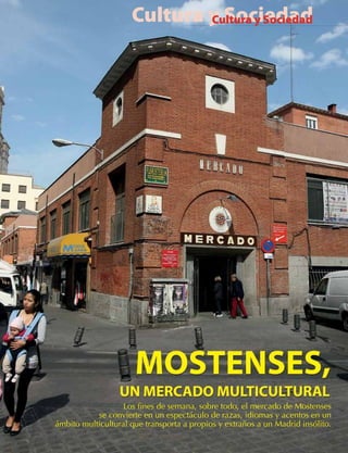 Cultura y Sociedad
                             Cultura y Sociedad




                   Los fines de semana, sobre todo, el mercado de Mostenses
           se convierte en un espectáculo de razas, idiomas y acentos en un
ámbito multicultural que transporta a propios y extraños a un Madrid insólito.
 