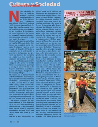 Cultura y Sociedad
 Cultura y Sociedad



N
                i los más viejos del   gresar ahora en el mercado de
                Foro se hubiesen       Mostenses, es sumergirse en un
                atrevido a imaginar    mundo en el que los clientes asiá-
                que el viejo Merca-    ticos, africanos, latinos y españo-
                do de los Mosten-      les, rubios, morenos, cobrizos o
                ses,    inaugurado     mestizos, tienen que recurrir en
por Alfonso XII el 11 de junio de      muchas ocasiones a las señas, a
1875, el mismo día que el de la Ce-    la hora de demandar a los depen-
bada, iba a transformarse al correr    dientes, dos kilos de choclo, un
de los años, meses, semanas y días     par de hojas de plátano para en-
en un hervidero de inmigrantes         volver luego los tamales, mangos,
de todos los rincones del mundo        yuca, caviar iraní o cilantro para
en busca de frutas, pescado, espe-     especiar los guisos que por un
cias, sabores y aromas de su leja-     momento les devolverán tal vez
nos países de origen.                  a Ecuador, quizás a Chile o quien
Ubicado a las puertas de la Plaza      sabe si a Macao. Pero a pesar de
de España, el Mercado de los Mos-      que los jóvenes son los que más
tenses fue concebido como mer-         se sorprenden ante el fenómeno
cado de abastos y por su proxi-        de cruces de hablas y de acentos
midad a la Estación del Norte, se      cuando entran al viejo mercado
especializó en la distribución al      de abastos, no son clientes por-
por mayor del pescado que pro-         que no les atraen demasiado los
venía de Galicia y de Cantabria,       productos del mercado, quizás
de modo que los madrileños             porque no están en su onda.
acabaron por asimilar el besugo        Unos se han adaptado a otros.
a sus especialidades gastronómi-       Aquellos han cedido y estos han
cas junto a los callos y al cocido.    asimilado los usos y maneras para
Pero, hoy, ese pescado que llegó       convivir en paz. “No hay proble-
a ser rey de las navidades en los      mas entre nacionales y extranjeros,
hogares madrileños, ha cedido su       sobre todo – afirma Ricardo Del-
puesto a la tilapia, el caghama, el    gado, gerente del Mercado de los
bocachico y el bagre.                  Mostenses- porque son profesiona-
El proceso de la transformación        les que se levantan a las 3 o 4 de la
del Mercado de los Mostenses, de       madrugada para estar en Merca-
típico establecimiento del Centro      madrid y, luego, atienden sus pues-
madrileño a una especie de Arca        tos hasta las 9 de la noche cuando
de Noé, arrancó hace 10 años,          cierra el mercado. Estamos agrade-
entre 2002 y 2003, cuando em-          cidos a la Inmigración, ha conver-
pezaron a jubilarse los antiguos       tido Mostenses en el mercado con
propietarios y sus puestos fueron      más culturas de toda España. No
ocupados, mediante traspaso, a         existe espacio igual. Aquí vienen
nuevos industriales extranjeros        grandes cocineros de todo Madrid
que orientaron el negocio hacia        porque saben que aquí encontra-
sus compatriotas inmigrantes. Así,     ran productos que es imposible ha-
los 112 puestos que ocupan los         llar en otra parte. El otro día, una
2.800 metros cuadrados del mer-        conocidísima restauradora llamó
cado acabaron, al final, repartidos    para preguntar si teníamos un pez
al 50 por 100 entre españoles y        gato que querían degustar sus co-
extranjeros de 17 nacionalidades       mensales, y en efecto, lo teníamos”.
entre los que destacan pequeños        Pero no todas son buenas no-
empresarios de Chile, Asia, Corea,     ticias. Aquí la crisis también se
Japón, India, Irán, Israel y Uru-      está notando. Los extranjeros se
                                                                               Hay tenderos de 17 nacionalidades entre los
guay.                                  marchan, abandonan España, se           que destacan de Chile, Corea, Japón, India,
Gracias a esa distribución, in-        vuelven a sus países y eso incide       Irán, Israel y Uruguay.



30 • CdE • 680
 