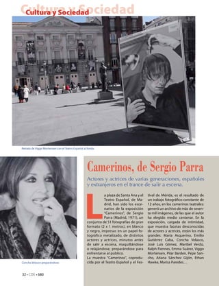 Cultura y Sociedad
 Cultura y Sociedad




Retrato de Viggo Mortensen con el Teatro Español al fondo.




                                                    Camerinos, de Sergio Parra
                                                    Actores y actrices de varias generaciones, españoles
                                                    y extranjeros en el trance de salir a escena.




                                                  L
                                                               a plaza de Santa Ana y el   tival de Mérida, es el resultado de
                                                               Teatro Español, de Ma-      un trabajo fotográfico constante de
                                                               drid, han sido los esce-    12 años, en los camerinos teatrales:
                                                               narios de la exposición     generó un archivo de más de sesen-
                                                               “Camerinos”, de Sergio      ta mil imágenes, de las que el autor
                                                               Parra (Madrid, 1971), un    ha elegido medio centenar. En la
                                                    conjunto de 51 fotografías de gran     exposición, cargada de intimidad,
                                                    formato (2 x 1 metros), en blanco      que muestra facetas desconocidas
                                                    y negro, impresas en un papel fo-      de actores y actrices, están los más
                                                    tográfico metalizado, de distintos     grandes: María Asquerino, Emilio
                                                    actores y actrices, minutos antes      Gutiérrez Caba, Concha Velasco,
                                                    de salir a escena, maquillándose       José Luis Gómez, Maribel Verdú,
                                                    o relajándose, preparándose para       Ralph Fiennes, Emma Suárez, Viggo
                                                    enfrentarse al público.                Mortensen, Pilar Barden, Pepe San-
                                                    La muestra “Camerinos”, coprodu-       cho, Aitana Sánchez Gijón, Ethan
Concha Velasco preparándose.                        cida por el Teatro Español y el Fes-   Hawke, Marisa Paredes…


32 • CdE • 680
 