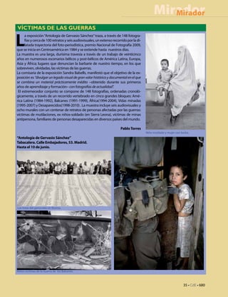 Mirador
                                                                                                  Mirador
VÍCTIMAS DE LAS GUERRAS


L
     a exposición “Antología de Gervasio Sánchez” traza, a través de 148 fotogra-
     fías y cerca de 100 retratos y seis audiovisuales, un extenso recorrido por la di-
     latada trayectoria del foto-periodística, premio Nacional de Fotografía 2009,
que se inicia en Centroamérica en 1984 y se extiende hasta nuestros días.
La muestra es una larga, durísima travesía a través de un trabajo de veinticinco
años en numerosos escenarios bélicos y post-bélicos de América Latina, Europa,
Asia y África; lugares que denuncian la barbarie de nuestro tiempo, en los que
sobreviven, olvidadas, las víctimas de las guerras.
La comisaria de la exposición Sandra Balsells, manifestó que el objetivo de la ex-
posición es “divulgar un legado visual de gran valor histórico y documental en el que
se combina un material prácticamente inédito –obtenido durante sus primeros
años de aprendizaje y formación– con fotografías de actualidad”.
 El estremecedor conjunto se compone de 148 fotografías, ordenadas cronoló-
gicamente, a través de un recorrido vertebrado en cinco grandes bloques: Amé-
rica Latina (1984-1992), Balcanes (1991-1999), África(1994-2004), Vidas minadas
(1995-2007) y Desaparecidos(1998-2010) . La muestra incluye seis audiovisuales y
ocho murales con un centenar de retratos de personas afectadas por las guerras:
víctimas de mutilaciones, ex niños-soldado (en Sierra Leona), víctimas de minas
antipersona, familiares de personas desaparecidas en diversos países del mundo.

                                                                        Pablo Torres
                                                                                          Niño mutilado y mujer con burka.
“Antología de Gervasio Sánchez”
Tabacalera. Calle Embajadores, 53. Madrid.
Hasta el 10 de junio.




Las listas del genocidio en Bosnia.




Niños victimas de la Guerra de los Balcanes.



                                                                                                                     35 • CdE • 680
 