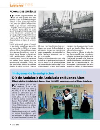 Lectores
Lectores
Pichona(*) de españoles

M     is saludos y agradecimiento por
      ser tan fieles y leales a los emi-
grantes. La que les escribe es una per-
sona de 54 años, que aunque nací en
Cuba, amo con toda mi alma mi tierra
madre, la que vio nacer a mi madre y
a mi padre. Mi madre Gumersinda era
de Rodeiro (Pontevedra), mi padre,
Daniel, de Valle de Infiesto (Asturias).
Como ven soy una autentica pichona
de españoles. Tuve un hermano al que
mataron con 21 años durante la dicta-
dura de Batista, lo tiraron de un tercer
                                            El vapor Alfonso XIII en el puerto de Barcelona.
piso.
Escribí una novela sobre mi madre,
ya que todos los gallegos que vinie-       83 años y en los últimos años con-                  mal, pero me alegra que sigan los pa-
ron como ella en 1929, en el vapor         tó con una ayuda de la embajada y                   sos de sus abuelos. Algún día espero
Alfonso XIII, no fueron felices en esta    agradeceré siempre ese magnánimo                    volver a la tierra madre.
tierra aunque la quisieron como su         gesto para ayudar a la ancianidad en                Quiero volver a felicitar a todos los
propia tierra. Estuve en España en         Cuba. España no abandona a sus hi-                  que hacen posible que recordemos
2002 y visité Asturias y Galicia y me      jos en el mundo.                                    a España, gracias a la revista Carta de
impresionaron mucho las tierras de         Tengo dos hijos jovencitos, uno está                España, que leo desde niña. Sigan ha-
mis padres. Tengo todavía dos tíos,        en Galicia, en la tierra de su abuela y el          blando de los lugares maravillosos que
hermanos de mi madre y de mi pa-           otro en Santa Cruz de la Palma. Les va              tienen allá. No permitan que la crisis
dre: Vitorino en Rodeiro y Ángel en        tan bien en España que hace 4 y 3 años              destruya a la España querida que tanto
Oviedo. Mi madre murió en 1994 con         que no vienen a su tierra, algo que veo             amaron mi madre y mi padre. Resalten



   Imágenes de la emigración
   Imágenes de la emigración
   Día de Andalucía de Andalucia en Buenos Aires
   El Centro Cultural Andalucía de Buenos Aires (CeCABA), ha conmemorado el Día de Andalucía.

   E   l 28 de febrero, gran día para 
       los andaluces, es el Día de
   Andalucía, ya que hace treinta y
   dos años, en ese día de 1980 se
   celebró el referéndum que ini-
   ciara la andadura hacia la auto-
   nomía plena de la Comunidad. 
   El Centro Cultural Andalucía de
   Buenos Aires CeCABA realizó el
   festejo del Día de Andalucía el do-
   mingo 18 de marzo, en su sede de
   Santos Lugares (provincia de Bue-
   nos Aires).
   Mas de dos centenares de andalu-
   ces nativos, descendientes y ami-
   gos colmaron el salón social de
   la casa andaluza del noroeste del



4 • CdE • 680
 