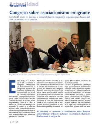 Actualidad
Actualidad

Congreso sobre asociacionismo emigrante
La UNED reúne en Zamora a especialistas en emigración española para hablar del
asociacionismo en el exterior.




Sergio Rabanillo, José Povedano y Alejandro Fernández Vara de Cuba, Alemania y Argentina respectivamente.




E
             ntre el 15 y el 17 de mar-        Además de intentar fomentar la co-              grar la difusión de los resultados de
             zo de 2012 se celebró el          laboración entre distintas universida-          las investigaciones.
             Congreso Internacional            des y entidades culturales vinculadas           Con el fin de garantizar la calidad y el
             “El asociacionismo de la          al estudio del fenómeno de la emi-              rigor que requiere un fenómeno tan
             emigración española en            gración, los objetivos del Congreso             complejo como el proceso migrato-
             el exterior. Significación y      han sido, entre otros: la consecución           rio español, un Comité Científico se-
             vinculaciones”, que reunió        de un estado de la cuestión preciso             leccionó a especialistas de distintas
             en Zamora a especialistas         y actualizado; el establecimiento de            nacionalidades vinculados a presti-
en la materia. El congreso, organizado         contactos para establecer una red               giosas universidades de Argentina,
por el Centro Asociado de la UNED en           permanente de investigación inter-              Francia, Italia, Estados Unidos, Cuba,
Zamora, el Centro de Estudio de las            disciplinar y a escala internacional            México, Venezuela y España. Muchos
Migraciones y Exilios de la UNED, el           sobre el asociacionismo de la emi-              de esos expertos han sido pioneros
Centro de Estudios de la Emigración            gración española; potenciar la acti-            en la triple labor de recopilación, in-
Castellana y Leonesa y la Junta de             vidad investigadora y, finalmente, lo-          terpretación y publicación de resul-
Castilla y León, analizó el asociacionis-
mo de la emigración española, a partir
de finales del siglo XIX hasta nuestros
                                               El propósito es fomentar la colaboración entre distintas
días en América y Europa, desde una            universidades y entidades culturales vinculadas al estudio del
perspectiva científica.                        fenómeno de la emigración.

6 • CdE • 680
 