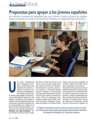 Actualidad
Actualidad

Propuestas para apoyar a los jóvenes españoles
Ha crecido el número de españoles que van al Reino Unido en busca de empleo.
España es el país con mayor incremento de afiliados a la Seguridad Social británica.




U
            na tarea fundamental        del Reino Unido hay anuncios de        Cámara de Comercio española en
            de la Consejería de Em-     ferias, cursos, eventos “open days”,   Londres, UNED, Portal CEXT de jó-
            pleo y Seguridad Social     que ofertan puestos de trabajo, o      venes españoles en el exterior…
            española en Londres es      asesoramiento a jóvenes que bus-       Otras alternativas pasan por crear un
            asesorar e informar a los   can empleo. La Consejería laboral      Tablón de anuncios con avisos y ofer-
            jóvenes recién llegados o   propone elaborar un documento          tas de interés en la entrada del edifi-
            que desean viajar al Rei-   que agrupe periódicamente dichos       cio, para los jóvenes que quieran in-
no Unido, para puedan incorporarse      anuncios para darles la máxima di-     formarse, aunque normalmente pre-
al mercado laboral británico en las     fusión. Entre los organismos inte-     fieren contactar a través de Internet.
mejores condiciones. Para lograr el     resados pueden estar EURES, Insti-     También se pueden incluir ofertas
objetivo, han planteado dos tipos de    tuto Cervantes, Embajada y consu-      de trabajo en el Infojoven, donde
actuaciones: aumentar la difusión de    lados de España en el Reino Unido,     hay dos documentos colgados en
las oportunidades de empleo en el
Reino Unido y realizar jornadas y se-
                                         El Tablón virtual de anuncios sería una nueva web, con toda
minarios en la sede de la Consejería.
Difusión de oportunidades.- En          la información disponible, gestionada directamente desde la
los medios de comunicación o webs                Consejería de Empleo y S. Social en Londres.

8 • CdE • 680
 