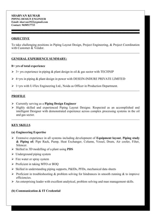SHARVAN KUMAR
PIPING DESIGN ENGINEER
Email: sharvan1922@gmail.com
Contact: 9650517733
OBJECTIVE
To take challenging positions in Piping Layout Design, Project Engineering, & Project Coordination
with Customer & Vendor.
GENERAL EXPERIENCE SUMMARY:
8+ yrs of total experience
 3+ yrs experience in piping & plant design in oil & gas sector with TECHNIP
 4+yrs in piping & plant design in power with DESEIN-INDURE PRIVATE LIMITED
 1+yrs with U-Flex Engineering Ltd., Noida as Officer in Production Department.
PROFILE
 Currently serving as a Piping Design Engineer
 Highly skilled and experienced Piping Layout Designe. Respected as an accomplished and
intelligent Designer with demonstrated experience across complex processing systems in the oil
and gas sector.
KEY SKILLS
(a) Engineering Expertise
 Extensive experience in all systems including development of Equipment layout, Piping study
& Piping of: Pipe Rack, Pump, Heat Exchanger, Column, Vessel, Drum, Air cooler, Filter,
Silencer.
 Skilled in 3D modelling of a plant using PDS
 Underground piping system
 Fire water or spray system
 Proficient in taking MTO or BOQ
 Skilled in understanding piping supports, P&IDs, PFDs, mechanical data sheets
 Proficient in troubleshooting & problem solving for hindrances in smooth running & to improve
efficiencies.
 An enterprising leader with excellent analytical, problem solving and man management skills.
(b) Communication & IT Credential
 