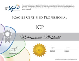 Ahmed Sidky, Ph.D.
Founder, ICAgile
The International Consortium for Agile (ICAgile) hereby certifies that, having successfully completed the requirements for this
certification, the holder shall be recognized as an ICAgile Certified Professional, with rights to affix and display the letters ICP.
This certification signifies that the student has demonstrated (as assessed by instructors) the intent to learn Agile and act as
an Agile professional.
ICAgile Certified Professional
ICP
Mohammad Abokhalil
Mohamed Amr Amr Noaman
Agile Academy Agile Academy
Sunday, September 18, 2016
67-4849-cc81cc52-438a-47ca-8b0d-5eb81bbf5f36
 