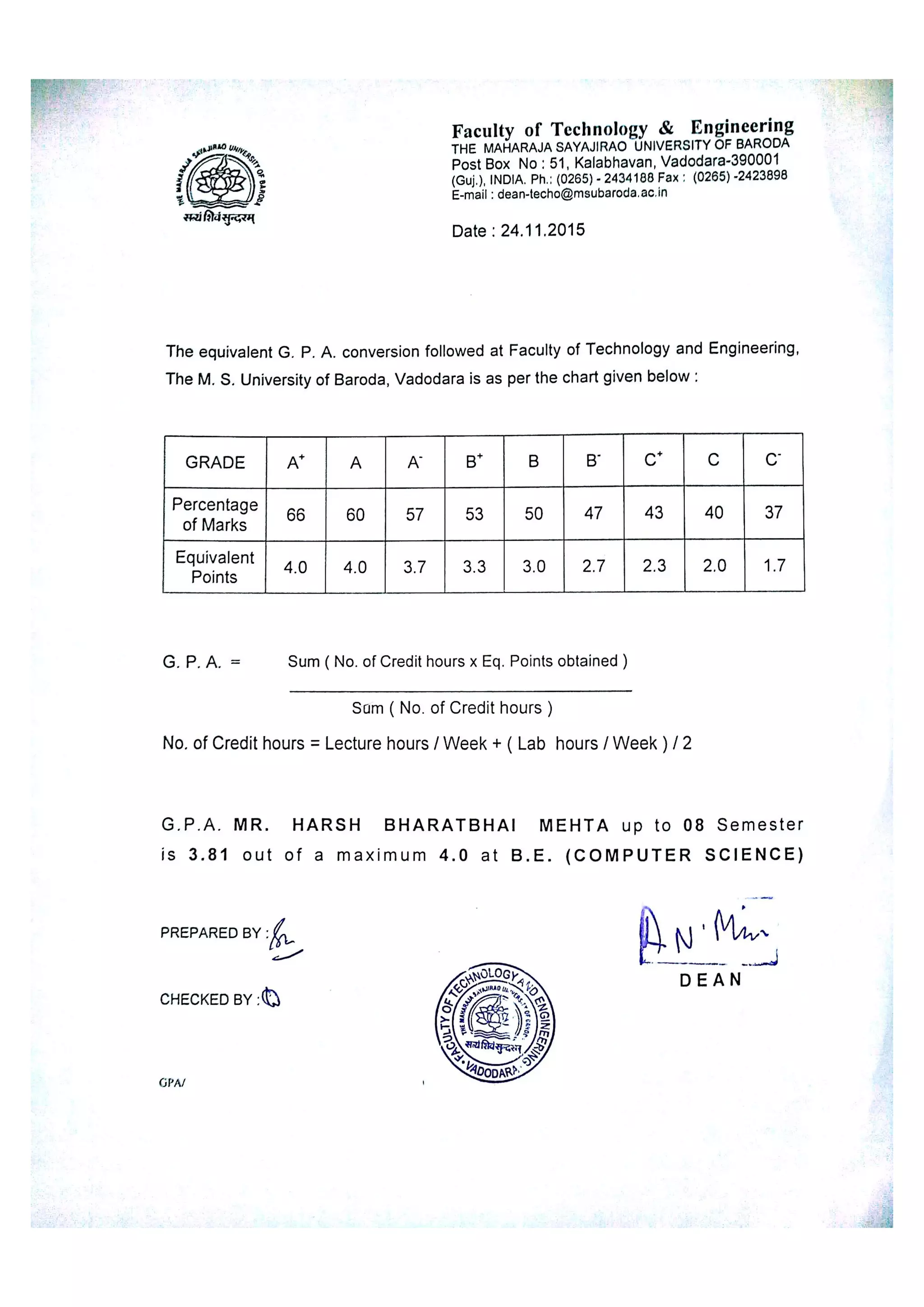 F a c u l t y o f T e c h n o lo gy & E n gin e e r i n g
T HE MA HA RA JA SAYA JIRAO ÚNIV ERSIT Y O F BA RO DA
p o s t Bo x No : 51 Ka la bha v a n ,
V a do da r a 39000 1
(G u j ) IND IA Ph : (026 5) 24 34 188 Fa x : (026 5) 24 23898
e m a il : de a n te c ho @m s u b a r o da a c in
D a te : 24 1 1 20 15
T h e e q u iv a le n t G p A c o n v e r s io n fo llo w e d a t Fa c u lty o f T e c h n o lo gy a n d E n g in e e r in g
T h e M S U n iv e r s ity o f B a r o d a V a d o d a r a is a s pe r t he c h a rt g iv e n b e lo w
G P A S u m ( N o o FC r e d it ho u r s x Eq Po in ts o bta in e d )
S u m ( N o o f C r e d it h o u r s )
No o f C r e d it ho u r s - Le c tu r e ho u r s / W e e k + ( La b ho u r s / W e e k ) / 2
G P A M R H A R S H B H A R A T B H A I M E H T A u p t o 0 8 S e m e s t e r
i s 3 8 1 o u t o f a m a x i m u m 4 0 a t B E ( C O M P U T E R S C I E N C E )
p R E PA R E D B Y :
L
C HEC KED BY :
D E A N
(j p A 1
 