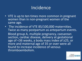 Incidence
• VTE is up to ten times more common in pregnant
women than in non-pregnant women of the
same age.
• The incidence of VTE 85/100,000 maternities.
Twice as many postpartum as antepartum events.
Blood group A, multiple pregnancy, caesarean
section, cardiac disease, delivery at gestational
age of <36 weeks, a body mass index of ≥25, or
more and maternal age of 35 or over were all
found to increase incidence of venous
thromboembolism.
 