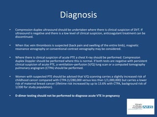 Diagnosis
• Compression duplex ultrasound should be undertaken where there is clinical suspicion of DVT. If
ultrasound is negative and there is a low level of clinical suspicion, anticoagulant treatment can be
discontinued.
• When iliac vein thrombosis is suspected (back pain and swelling of the entire limb), magnetic
resonance venography or conventional contrast venography may be considered.
• Where there is clinical suspicion of acute PTE a chest X-ray should be performed. Compression
duplex Doppler should be performed where this is normal. If both tests are negative with persistent
clinical suspicion of acute PTE, a ventilation–perfusion (V/Q) lung scan or a computed tomography
pulmonary angiogram (CTPA) should be performed.
• Women with suspected PTE should be advised that V/Q scanning carries a slightly increased risk of
childhood cancer compared with CTPA (1/280,000 versus less than 1/1,000,000) but carries a lower
risk of maternal breast cancer (lifetime risk increased by up to 13.6% with CTPA, background risk of
1/200 for study population).
• D-dimer testing should not be performed to diagnose acute VTE in pregnancy
 