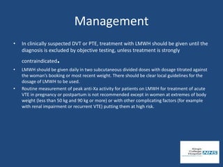 Management
• In clinically suspected DVT or PTE, treatment with LMWH should be given until the
diagnosis is excluded by objective testing, unless treatment is strongly
contraindicated.
• LMWH should be given daily in two subcutaneous divided doses with dosage titrated against
the woman’s booking or most recent weight. There should be clear local guidelines for the
dosage of LMWH to be used.
• Routine measurement of peak anti-Xa activity for patients on LMWH for treatment of acute
VTE in pregnancy or postpartum is not recommended except in women at extremes of body
weight (less than 50 kg and 90 kg or more) or with other complicating factors (for example
with renal impairment or recurrent VTE) putting them at high risk.
 
