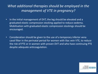 What additional therapies should be employed in the
management of VTE in pregnancy?
• In the initial management of DVT, the leg should be elevated and a
graduated elastic compression stocking applied to reduce oedema.
Mobilisation with graduated elastic compression stockings should be
encouraged.
• Consideration should be given to the use of a temporary inferior vena
caval filter in the perinatal period for women with iliac vein VTE, to reduce
the risk of PTE or in women with proven DVT and who have continuing PTE
despite adequate anticoagulation.
 