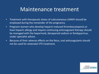 Maintenance treatment
• Treatment with therapeutic doses of subcutaneous LMWH should be
employed during the remainder of the pregnancy.
• Pregnant women who develop heparin-induced thrombocytopenia or
have heparin allergy and require continuing anticoagulant therapy should
be managed with the heparinoid, danaparoid sodium or fondaparinux,
under specialist advice.
• Because of their adverse effects on the fetus, oral anticoagulants should
not be used for antenatal VTE treatment.
 