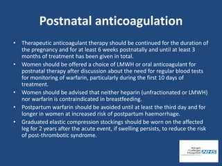 Postnatal anticoagulation
• Therapeutic anticoagulant therapy should be continued for the duration of
the pregnancy and for at least 6 weeks postnatally and until at least 3
months of treatment has been given in total.
• Women should be offered a choice of LMWH or oral anticoagulant for
postnatal therapy after discussion about the need for regular blood tests
for monitoring of warfarin, particularly during the first 10 days of
treatment.
• Women should be advised that neither heparin (unfractionated or LMWH)
nor warfarin is contraindicated in breastfeeding.
• Postpartum warfarin should be avoided until at least the third day and for
longer in women at increased risk of postpartum haemorrhage.
• Graduated elastic compression stockings should be worn on the affected
leg for 2 years after the acute event, if swelling persists, to reduce the risk
of post-thrombotic syndrome.
 