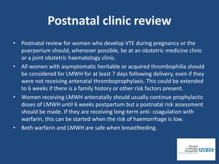 Postnatal clinic review
• Postnatal review for women who develop VTE during pregnancy or the
puerperium should, whenever possible, be at an obstetric medicine clinic
or a joint obstetric haematology clinic.
• All women with asymptomatic heritable or acquired thrombophilia should
be considered for LMWH for at least 7 days following delivery, even if they
were not receiving antenatal thromboprophylaxis. This could be extended
to 6 weeks if there is a family history or other risk factors present.
• Women receiving LMWH antenatally should usually continue prophylactic
doses of LMWH until 6 weeks postpartum but a postnatal risk assessment
should be made. If they are receiving long-term anti- coagulation with
warfarin, this can be started when the risk of haemorrhage is low.
• Both warfarin and LMWH are safe when breastfeeding.
 