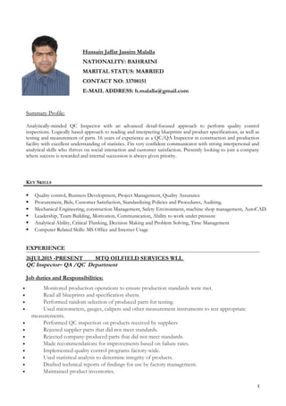Summary Profile:
Analytically-minded QC Inspector with an advanced detail-focused approach to perform quality control
inspections. Logically based approach to reading and interpreting blueprints and product specifications, as well as
testing and measurement of parts. 16 years of experience as a QC/QA Inspector in construction and production
facility with excellent understanding of statistics. I’m very confident communicator with strong interpersonal and
analytical skills who thrives on social interaction and customer satisfaction. Presently looking to join a company
where success is rewarded and internal succession is always given priority.
KEY SKILLS
 Quality control, Business Development, Project Management, Quality Assurance
 Procurement, Bids, Customer Satisfaction, Standardizing Policies and Procedures, Auditing.
 Mechanical Engineering, construction Management, Safety Environment, machine shop management, AutoCAD.
 Leadership, Team Building, Motivation, Communication, Ability to work under pressure
 Analytical Ability, Critical Thinking, Decision Making and Problem Solving, Time Management
 Computer Related Skills: MS Office and Internet Usage
EXPERIENCE
26JUL2015 -PRESENT MTQ OILFIELD SERVICES WLL
QC Inspector– QA /QC Department
Job duties and Responsibilities:
• Monitored production operations to ensure production standards were met.
• Read all blueprints and specification sheets.
• Performed random selection of produced parts for testing.
• Used micrometers, gauges, calipers and other measurement instruments to test appropriate
measurements.
• Performed QC inspection on products received by suppliers
• Rejected supplier parts that did not meet standards.
• Rejected company-produced parts that did not meet standards.
• Made recommendations for improvements based on failure rates.
• Implemented quality control programs factory-wide.
• Used statistical analysis to determine integrity of products.
• Drafted technical reports of findings for use by factory management.
• Maintained product inventories.
Hussain Jaffar Jassim Malalla
NATIONALITY: BAHRAINI
MARITAL STATUS: MARRIED
CONTACT NO: 33708151
E-MAIL ADDRESS: h.malalla@gmail.com
1
 