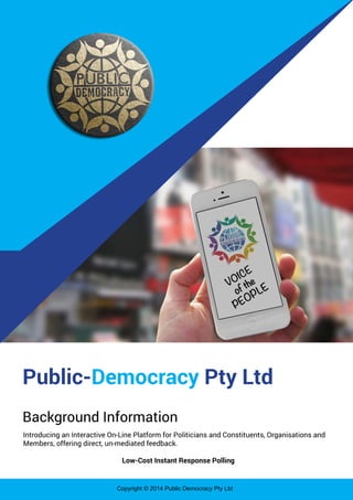 Copyright © 2014 Public Democracy Pty Ltd
Public-Democracy Pty Ltd
Background Information
Introducing an Interactive On-Line Platform for Politicians and Constituents, Organisations and
Members, offering direct, un-mediated feedback.
Low-Cost Instant Response Polling
 