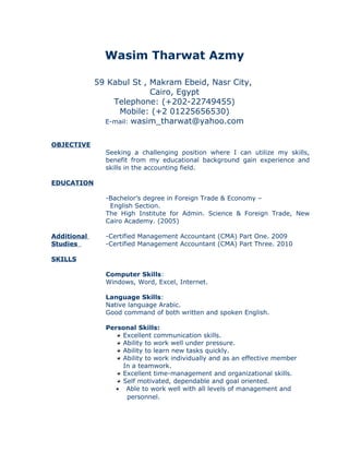 Wasim Tharwat Azmy
59 Kabul St , Makram Ebeid, Nasr City,
Cairo, Egypt
Telephone: (+202-22749455)
Mobile: (+2 01225656530)
E-mail: wasim_tharwat@yahoo.com
OBJECTIVE
Seeking a challenging position where I can utilize my skills,
benefit from my educational background gain experience and
skills in the accounting field.
EDUCATION
Additional
Studies
-Bachelor’s degree in Foreign Trade & Economy –
English Section.
The High Institute for Admin. Science & Foreign Trade, New
Cairo Academy. (2005)
-Certified Management Accountant (CMA) Part One. 2009
-Certified Management Accountant (CMA) Part Three. 2010
SKILLS
Computer Skills:
Windows, Word, Excel, Internet.
Language Skills:
Native language Arabic.
Good command of both written and spoken English.
Personal Skills:
Excellent communication skills.
Ability to work well under pressure.
Ability to learn new tasks quickly.
Ability to work individually and as an effective member
In a teamwork.
Excellent time-management and organizational skills.
Self motivated, dependable and goal oriented.
• Able to work well with all levels of management and
personnel.
 