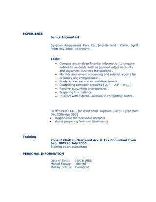 EXPERIENCE
Senior Accountant
Egyptian Amusement Park Co., (wonderland ) Cairo, Egypt
From May 2008 till present .
Tasks:
• Compile and analyze financial information to prepare
entries to accounts such as general ledger accounts
and document business transactions .
• Monitor and review accounting and related reports for
accuracy and completeness .
• Analyze revenue and expenditure trends .
• Controlling company accounts ( A/R – A/P – etc,, )
• Resolve accounting discrepancies .
• Preparing trial balance
• Interact with external auditors in completing audits .
GEMY SPORT CO. , for sport tools supplies Cairo, Egypt from
Dec 2006-Apr 2008
• Responsible for receivable accounts
• Assist preparing Financial Statements
Training
Youssif Khattab Chartered Acc. & Tax Consultant from
Sep. 2005 to July 2006
Training as an accountant
PERSONAL INFORMATION
Date of Birth: 18/03/1985
Marital Status: Married
Military Status: Exempted
 