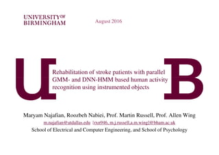 Rehabilitation of stroke patients with parallel
GMM- and DNN-HMM based human activity
August 2016
GMM- and DNN-HMM based human activity
recognition using instrumented objects
Maryam Najafian, Roozbeh Nabiei, Prof. Martin Russell, Prof. Allen Wing
m.najafian@utdallas.edu [rxn946, m.j.russell,a.m.wing]@bham.ac.uk
School of Electrical and Computer Engineering, and School of Psychology
 