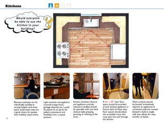 ????
Kitchens
Because cooktops can be
individually installed at
varying heights with knee
space underneath, they are
a good choice for people
with mobility impairments.
Kitchen hardware (fixture
and appliance controls,
cabinetry handles) should
be operable with one hand
without tight grasping,
pinching, or twisting of the
wrist.
Light switches and appliance
controls (range hood,
garbage disposal, etc.) could
be placed on an apron for
added convenience and
flexibility from a seated
position.
A 30” x 48” clear floor
space should be provided
at each kitchen appliance or
fixture. Each of these clear
floor spaces should adjoin
the accessible route that
must pass into and through
the kitchen.
Work surfaces should
be located immediately
adjacent to appliances.A
convenient pull-out counter
beneath a built-in single
wall oven allows for easy
transfer of dishes.
Would everyone
be able to use the
kitchen in your
building?
14
 