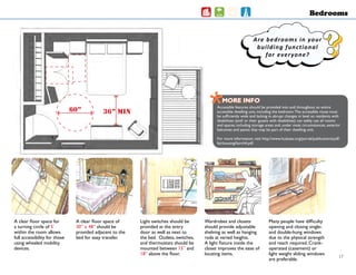 36” min60”
Bedrooms
*Accessible features should be provided into and throughout an entire
accessible dwelling unit, including the bedroom.The accessible route must
be sufficiently wide and lacking in abrupt changes in level so residents with
disabilities (and/ or their guests with disabilities) can safely use all rooms
and spaces, including storage areas and, under most circumstances, exterior
balconies and patios that may be part of their dwelling unit.
For more information, visit http://www.huduser.org/portal/publications/pdf/
fairhousing/fairch4.pdf.
MORE INFOMORE INFO
A clear floor space for
a turning circle of 5’
within the room allows
full accessibility for those
using wheeled mobility
devices.
A clear floor space of
30” x 48” should be
provided adjacent to the
bed for easy transfer.
Light switches should be
provided at the entry
door as well as next to
the bed. Outlets, switches,
and thermostats should be
mounted between 15” and
18” above the floor.
Wardrobes and closets
should provide adjustable
shelving as well as hanging
rods at varied heights.
A light fixture inside the
closet improves the ease of
locating items.
Many people have difficulty
opening and closing single-
and double-hung windows
due to the physical strength
and reach required. Crank-
operated (casement) or
light weight sliding windows
are preferable.
????Are bedrooms in your
building functional
for everyone?
17
 