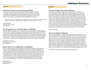 Additional Resources
Institute for Human Centered Design (IHCD)
The Institute for Human Centered Design, founded in Boston in 1978 as Adaptive Environments, is
an international non-governmental educational organization (NGO) committed to advancing the
role of design in expanding opportunity and enhancing experience for people of all ages and abilities
through excellence in design. IHCD’s work balances expertise in legally required accessibility with
promotion of best practices in human-centered or universal design. IHCD’s core beliefs are:
•	 Design is powerful and profoundly influences our daily lives and our sense of confidence, comfort, and control;
•	 Variation in human ability is ordinary, not special, and affects most of us for some part of our lives.
www.IHCDesign.org
200 Portland Street, 1st floor
Boston, MA 02114
Fair Housing Center of Greater Boston (FHCGB)
Founded in 1998, the Fair Housing Center of Greater Boston is the only comprehensive fair housing organization
working to eliminate housing discrimination and promote open communities throughout the region.The FHCGB
pursues its mission in Suffolk, Norfolk, Middlesex, Essex and Plymouth counties through offering a full tool kit of fair
housing services:Testing, Case Advocacy,Training, Community Outreach, Policy Advocacy, and Research. Funded by the
U.S. Department of Housing and Urban Development, foundation and corporate donors, and individual supporters,
the FHCGB works to break the silence surrounding housing discrimination, to offer recourse to people harmed
by discrimination, and educate and inform housing professionals and residents of their rights and responsibilities.
www.bostonfairhousing.org
262 Washington Street, 10th Floor
Boston, MA 02108
Boston Center for Independent Living (BCIL)
BCIL is a non-profit organization that has provided services to people with disabilities since the organization’s
founding in 1974, when it became the second independent living center in the country.The organization was
created by people with disabilities seeking full integration into society. BCIL accomplishes this by empowering
people with disabilities with the practical skills and self-confidence to take control over their lives and become
active members of the communities in which they live.At the same time, BCIL works to promote access and
change within society and responds with programs and services to the needs of people of all ages with a wide
range of disabilities. BCIL is a frontline civil rights organization led by people with disabilities that advocates
to eliminate discrimination, isolation and segregation by providing advocacy, information and referral, peer
support, skills training, and PCA services in order to enhance the independence of people with disabilities.
www.bostoncil.org
60 Temple Place, 5th Floor
Boston, MA 02111
Universal Design Case Study Collection
This website hosts an international collection of Universal Design case studies of the built
environment designed to appeal to a global audience of design practitioners, educators, students
and other built-environment project stakeholders ranging from individuals to governments. This
project seeks to explore the current “best practices” in Universal Design in the built environment
and make this information freely available for individuals planning projects in the build environment.
This resource will enable quick and easy access to state-of-the-art case studies of Universal Design
in the built environment that illustrate good examples for a diverse audience.With the case studies
available anywhere anytime, someone planning to build a new school or health center or to renovate
an historic cultural facility would readily access information about inclusively designed precedents.
Each case study will include descriptions of the project’s Universal Design and environmental design
features, evaluations, photos, images and information about the team that designed and built the project.
The categories are health, outdoor places, transport, commercial, culture, education, housing, public
buildings and historic preservation and worship spaces. Case studies are rich in visual supports.
www.udcasestudies.org
Access to Design Professions
Access to Design Professions is a Leadership Initiative Project funded by the National Endowment
for the Arts. It was inspired by and dedicated to the late Ron Mace, the creator of the term “universal
design”.The project will find ways that people with disabilities can enter and sustain themselves in the
professions of architecture, industrial design, interior design, and landscape architecture.We believe
that they will use their personal experience of disability to contribute to great universal design, as
did Ron Mace.The current lack of designers with disabilities perpetuates the practice of design that
isolates, excludes and stigmatizes people with disabilities.As we evolve our definition and practice of
universal design into a more holistic, socially inclusive approach, we need diversity of practitioners. In
2002,ADP published Building a World Fit for People: Designers with Disabilities at Work, a book that
describes the career development of 21 designers with disabilities from around the world.This valuable
resource can be downloaded for free at http://www.humancentereddesign.org/adp/profiles/index.php.
www.humancentereddesign.org/projects/access-to-design-professions#features
Local Global
19
 
