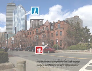 This reference guide was produced by the FHCGB Gateway Project, a project of the Boston
Architectural College in partnership with the Institute for Human Centered Design and the
Fair Housing Center of Greater Boston.This project was developed under a grant from the
U.S. Department of Housing and Urban Development, EOI-HEC Grant number 12019.The
contents do not necessarily represent the policy of the U.S. Department of Housing and
Urban Development, and you should not assume endorsement by the Federal Government.
 