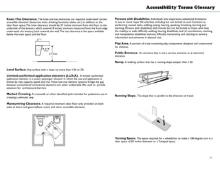 Accessibility Terms Glossary
Knee /Toe Clearance. The knee and toe clearances are required underneath certain
accessible elements (lavatories, sinks, drinking fountains, tables, etc.) in addition to the
clear floor space.The knee clearance should be 27 inches minimum from the floor to the
underside of the lavatory which extends 8 inches minimum measured from the front edge
underneath the lavatory back towards the wall.The toe clearance is the space available
below the knee space and the floor.
Level Surface. Any surface with a slope no more than 1:50 or 2%.
Limited-use/limited-application elevators (LU/LA). A limited use/limited
application elevator is a power passenger elevator in which the use and application is
limited by size, capacity, speed, and rise.These low-rise elevator systems bridge the gap
between conventional commercial elevators and other undesirable lifts used to provide
solutions for architectural barriers.
Marked Crossing. A crosswalk or other identified path intended for pedestrian use in
crossing a vehicular way.
Maneuvering Clearance. A required minimum clear floor area provided on both
sides of doors and gates (elbow room) and other accessible elements.
Persons with Disabilities. Individuals who experience substantial limitations
in one or more major life activities, including but not limited to such functions as
performing manual tasks, walking, seeing, hearing, speaking, breathing, learning and
working. Persons with disabilities shall include but not be limited to those who have
the inability to walk, difficulty walking, hearing disabilities, lack of coordination, reaching
and manipulation disabilities stamina, difficulty interpreting and reacting to sensory
information and extremes in physical size.
Play Area. A portion of a site containing play components designed and constructed
for children.
Public Entrance. An entrance that is not a service entrance or a restricted
entrance.
Ramp. A walking surface that has a running slope steeper than 1:20.
Running Slope. The slope that is parallel to the direction of travel.
Turning Space. The space required for a wheelchair to make a 180-degree turn is a
clear space of 60 inches diameter or aT-shaped space.
21
 