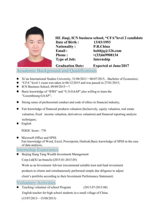 HE Jiaqi, ICN business school, “CFA”level 2 candidate
Date of Birth : 13/03/1993
Nationality : P.R.China
Email : bobhjq@126.com
Phone : +(33)669908134
Type of Job: Internship
Graduation Date: Expected at June/2017
Academic Background and Qualifications
 Xi’an International Studies University, 31/08/2011—06/07/2015，Bachelor of Economics;
 “CFA” level 1 exam was taken in 06/12/2015 and was passed in 27/01/2015;
 ICN Business School, 09/09/2015—?
 Basic knowledge of “IFRS” and “U.S GAAP”,also willing to learn the
“Luxembourg GAAP”;
 Strong sense of professional conduct and code of ethics in financial industry;
 Fair knowledge of financial products valuation (Inclusively, equity valuation, real estate
valuation, fixed income valuation, derivatives valuation) and financial reporting analysis
techniques;
 English
TOEIC Score : 770
 Microsoft Office and SPSS
Fair knowledge of Word, Excel, Powerpoint, Outlook;Basic knowledge of SPSS in the case
of data analysis;
Internship Experience
 Beijing Hang Tang Wealth Investment Management
Corp.Ltd(Xi’an branch) (2015.01-2015.05)
Work as an Investment Adviser (recommend suitable trust and fund investment
products to clients and simultaneously performed simple due diligence to adjust
client’s portfolio according to their Investment Performance Statement)
Voluntary Activities
 Teaching volunteer of school Program (2013.07-2013.08)
English teacher for high school students in a small village of China.
(15/07/2013—15/08/2013)
 