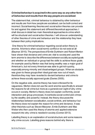 By KirstyChampion
Page 1
Criminalbehaviouris acquiredin the same way as any other form
of behaviourand results from the way people are socialised.
The statement that, criminal behaviour is obtained by other behaviour
and results are from how people are socialised,can be both correct and
incorrect. Social learning theories and social action theories can provide
for and against this statement and differenttheoretical approaches.I
shall discuss in detail two main theoretical approaches to crime which
will be structural and social action theories. I will show an understanding
of other theories of crime and behaviour and the relationship they have
between their policy implications.
One theory for criminal behaviour regarding social action theory is
anomie. Anomie is when social norms conflictor do not exist at all
(Baumar 2010).The perspectivesof Emile Durkheim and Robert Merton
have shown that deviance and crime are vital to societyand used the
term anomie to describe the differencesbetweensocially accepted goals
and whether an individual or group had the skills to achieve those goals.
An example used by Merton was that being wealthy was a major goal of
American’s, but not every American was able to get rich quickly,
especiallyamong minority and disadvantaged groups. When an obstacle
was given to these groups their ideal goal was now out of reach,
therefore they may have reverted to deviant behaviour and crime to
achieve these socially approved goals (Davies 2005).
On the negative side, anomie theory has beencriticised for its
vagueness. Merton does not use the word anomie specifically to answer
the reasons for all crime but more as a general over sight of why crime
occurs in society.Merton’s theory does not explain conformity,social
interaction and group processes.It overlooks social control and crimes
by the wealthy and powerful. Instead, the theory discusses the
relationships between socialisation, social controls, and behaviour but
the theory does not explain the reason for crime and deviance. It was
other theorists such as Steven Messner, Emile Durkheim and Max
Weberwho then used this theory of anomie and applied extensive
research into why crime is needed in society (Connor 2013).
Labelling theory is an explanation of social structure and some reasons
why crime occurs. Labelling gives reasons behind why there is
 