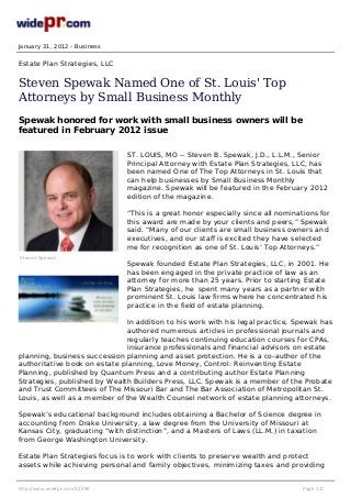 January 31, 2012 - Business
Estate Plan Strategies, LLC
Steven Spewak Named One of St. Louis' Top
Attorneys by Small Business Monthly
Spewak honored for work with small business owners will be
featured in February 2012 issue
ST. LOUIS, MO -- Steven B. Spewak, J.D., L.L.M., Senior
Principal Attorney with Estate Plan Strategies, LLC, has
been named One of The Top Attorneys in St. Louis that
can help businesses by Small Business Monthly
magazine. Spewak will be featured in the February 2012
edition of the magazine.
“This is a great honor especially since all nominations for
this award are made by your clients and peers,” Spewak
said. “Many of our clients are small business owners and
executives, and our staff is excited they have selected
me for recognition as one of St. Louis’ Top Attorneys.”
Spewak founded Estate Plan Strategies, LLC, in 2001. He
has been engaged in the private practice of law as an
attorney for more than 25 years. Prior to starting Estate
Plan Strategies, he spent many years as a partner with
prominent St. Louis law firms where he concentrated his
practice in the field of estate planning.
In addition to his work with his legal practice, Spewak has
authored numerous articles in professional journals and
regularly teaches continuing education courses for CPAs,
insurance
Steven Spewak
professionals and financial advisors on estate
planning, business succession planning and asset protection. He is a co-author of the
authoritative book on estate planning, Love Money, Control: Reinventing Estate
Planning, published by Quantum Press and a contributing author Estate Planning
Strategies, published by Wealth Builders Press, LLC. Spewak is a member of the Probate
and Trust Committees of The Missouri Bar and The Bar Association of Metropolitan St.
Louis, as well as a member of the Wealth Counsel network of estate planning attorneys.
Spewak’s educational background includes obtaining a Bachelor of Science degree in
accounting from Drake University, a law degree from the University of Missouri at
Kansas City, graduating “with distinction”, and a Masters of Laws (LL.M.) in taxation
from George Washington University.
Estate Plan Strategies focus is to work with clients to preserve wealth and protect
assets while achieving personal and family objectives, minimizing taxes and providing
http://www.widepr.com/32490 Page 1/2
 
