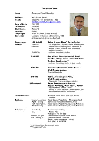 Curriculum Vitae
Name Mohammad Yousef Nawafleh
Address Wadi Mousa, Jordan
Mobile (962) 775 44 66 33 / 079 763 6 736
mailto:nawafleh_moh@yahoo.com
Date of Birth 15/1/1963
Citizenship Jordanian
Civil Status Married+3
Religion Moslem
Languages Fluent in English / Arabic (Native)
Education BA degree in Business Administration, 1985
Al-Mostansariyah University, Baghdad
Employment 1/88 to 8/98 Petra Crowne Plaza*, Petra,Jordan.
History 1/88-5/93 City ledger clerk ,Income Auditor, Accts Payable
6/93-9/95 Internal auditor—working with Chief Acct. on
Monthly closing, financial stmt. Preparation,
Budget preparation
10/95-8/98 Assistant financial controllers
9/98-5/99 Dar al Iman Intercontinental Hotel
And Dar al Hijra Intercontinental Hotel
Medina, Saudi Arabia**
Assistant financial controller for both hotels.
9/00-2/03 Movenpick Nabatean Castle Hotel **
Wadi Mousa, Jordan
Financial Controller .
2 /3-8/09 Petra Archaeological Park ,
Wadi Mousa, Jordan
Director Of Finance and Administration .
9/09-present Petra development & tourism
Region Authority, Wadi Mousa, Jordan
Director of Petra Visitors Center.
Director of Public Relation & International Corp.
Director of Internal Audit Department
Computer Skills Microsoft, Word, Excel, Win word, Fidelio
software
Training Service Leadership Petra Crowne Plaza Hotel – Movenpeck hotel
Mgmt. Training Semiramis Intercontinental Hotel, Cairo
Craft Training Cert. Petra Crowne Plaza Hotel,Movenpick Nabatean
MPDR Training Petra Crowne Plaza Hotel,Movenpick Nabatean
References Nasir Saudi, Mecca Fairmont Hotel,
GM, Mecca - KSA
Mob: (962) 799 492 883
Ussama Ma'ayah Jeddah Intercontinental Hotel, Jeddah
GM, Owning Co. (Former Financial Controller,
Petra Crowne Plaza Hotel, Jordan)
Mob: (966) 50 982 4014
* A division of Inter*Continental Hotels
** Pre opening Period
 