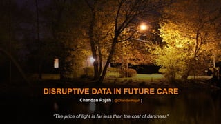 DISRUPTIVE DATA IN FUTURE CARE 
Chandan Rajah [ @ChandanRajah ] 
“The price of light is far less than the cost of darkness” 
 