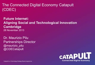 The Connected Digital Economy Catapult
(CDEC)
Future Internet:
Aligning Social and Technological Innovation
Cambridge
28 November 2013

Dr. Maurizio Pilu
Partnerships Director
@maurizio_pilu
@CDECatapult

Catapult is a Technology Strategy Board programme

 