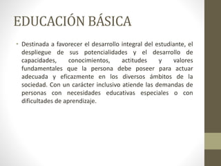 EDUCACIÓN BÁSICA
• Destinada a favorecer el desarrollo integral del estudiante, el
despliegue de sus potencialidades y el desarrollo de
capacidades, conocimientos, actitudes y valores
fundamentales que la persona debe poseer para actuar
adecuada y eficazmente en los diversos ámbitos de la
sociedad. Con un carácter inclusivo atiende las demandas de
personas con necesidades educativas especiales o con
dificultades de aprendizaje.
 