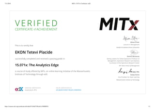 7/11/2016 MITx 15.071x Certiﬁcate | edX
https://courses.edx.org/certiﬁcates/a81a8ed537a94d7189ca81c549b00954 1/1
V E R I F I E D
CERTIFICATE of ACHIEVEMENT
This is to certify that
EKON Tetevi Placide
successfully completed and received a passing grade in
15.071x: The Analytics Edge
a course of study oﬀered by MITx, an online learning initiative of the Massachusetts
Institute of Technology through edX.
Allison O’Hair
Lecturer in Management
Stanford Graduate School of Business
Dimitris Bertsimas
Boeing Leaders for Global Operations Professor of
Management, Operations Research and Statistics
Co-Director of the Operations Research Center
MIT Sloan School of Management
Sanjay Sarma
Vice President for Open Learning
Massachusetts Institute of Technology
VERIFIED CERTIFICATE
Issued July 8, 2016
VALID CERTIFICATE ID
a81a8ed537a94d7189ca81c549b00954
 