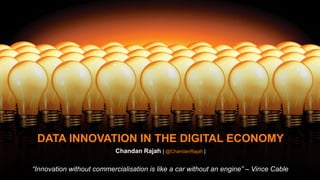 DATA INNOVATION IN THE DIGITAL ECONOMY
Chandan Rajah [ @ChandanRajah ]
“Innovation without commercialisation is like a car without an engine” – Vince Cable
 