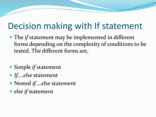 Decision making with If statement
 The if statement may be implemented in different
forms depending on the complexity of conditions to be
tested. The different forms are,
 Simple if statement
 If....else statement
 Nested if....else statement
 else if statement
 